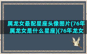 属龙女最配星座头像图片(76年属龙女是什么星座)(76年龙女用什么微信头像旺财)