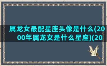 属龙女最配星座头像是什么(2000年属龙女是什么星座)(2000属龙女配什么属相最好)