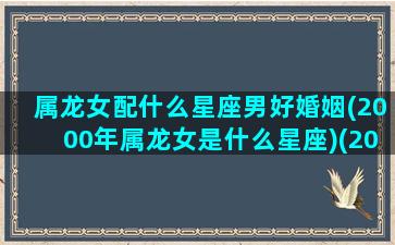 属龙女配什么星座男好婚姻(2000年属龙女是什么星座)(2000年龙女和什么属相最配)