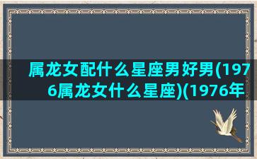 属龙女配什么星座男好男(1976属龙女什么星座)(1976年龙女最佳配偶属相)