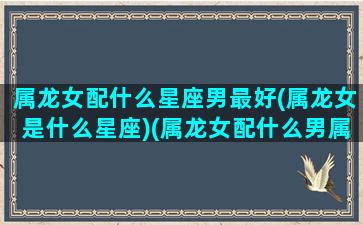 属龙女配什么星座男最好(属龙女是什么星座)(属龙女配什么男属相最好)