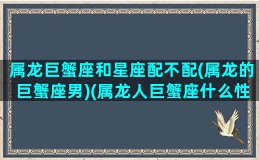 属龙巨蟹座和星座配不配(属龙的巨蟹座男)(属龙人巨蟹座什么性格)