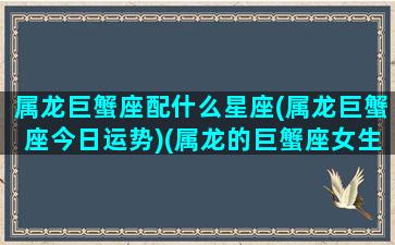 属龙巨蟹座配什么星座(属龙巨蟹座今日运势)(属龙的巨蟹座女生)