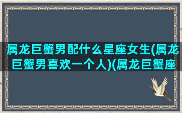 属龙巨蟹男配什么星座女生(属龙巨蟹男喜欢一个人)(属龙巨蟹座男对待感情)