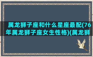 属龙狮子座和什么星座最配(76年属龙狮子座女生性格)(属龙狮子座女婚姻好吗)