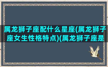 属龙狮子座配什么星座(属龙狮子座女生性格特点)(属龙狮子座是一个什么样的人)