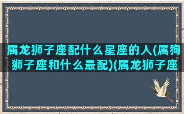 属龙狮子座配什么星座的人(属狗狮子座和什么最配)(属龙狮子座女婚姻好吗)