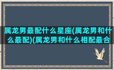 属龙男最配什么星座(属龙男和什么最配)(属龙男和什么相配最合适)