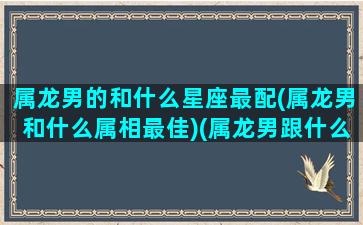 属龙男的和什么星座最配(属龙男和什么属相最佳)(属龙男跟什么生肖配对最好)