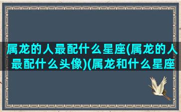 属龙的人最配什么星座(属龙的人最配什么头像)(属龙和什么星座最配)