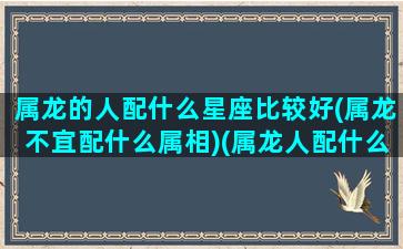 属龙的人配什么星座比较好(属龙不宜配什么属相)(属龙人配什么属相最佳)