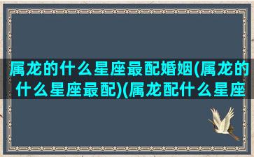 属龙的什么星座最配婚姻(属龙的什么星座最配)(属龙配什么星座命运最好)