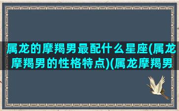 属龙的摩羯男最配什么星座(属龙摩羯男的性格特点)(属龙摩羯男爱一个人的表现)