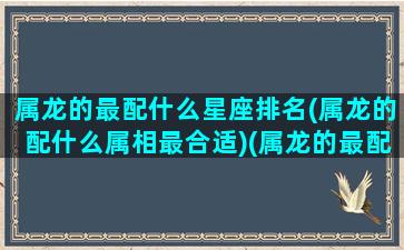 属龙的最配什么星座排名(属龙的配什么属相最合适)(属龙的最配什么生肖)