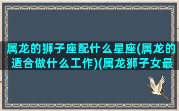 属龙的狮子座配什么星座(属龙的适合做什么工作)(属龙狮子女最佳配偶)