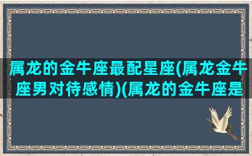 属龙的金牛座最配星座(属龙金牛座男对待感情)(属龙的金牛座是啥)