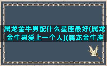 属龙金牛男配什么星座最好(属龙金牛男爱上一个人)(属龙金牛座男对待感情)