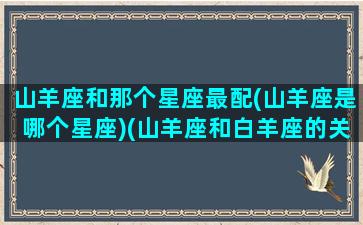 山羊座和那个星座最配(山羊座是哪个星座)(山羊座和白羊座的关系)