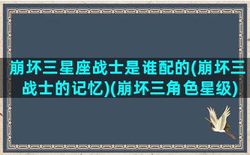 崩坏三星座战士是谁配的(崩坏三战士的记忆)(崩坏三角色星级)