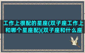 工作上很配的星座(双子座工作上和哪个星座配)(双子座和什么座工作最配)