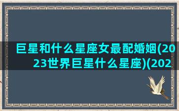 巨星和什么星座女最配婚姻(2023世界巨星什么星座)(2023年巨星是一对情侣)