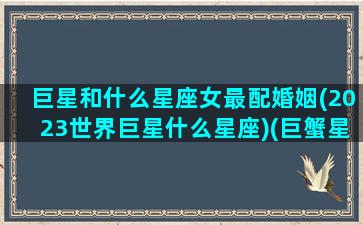 巨星和什么星座女最配婚姻(2023世界巨星什么星座)(巨蟹星座跟什么星座最配)