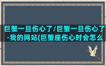 巨蟹一旦伤心了/巨蟹一旦伤心了-我的网站(巨蟹座伤心时会怎么样)