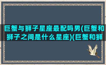 巨蟹与狮子星座最配吗男(巨蟹和狮子之间是什么星座)(巨蟹和狮子的匹配程度)