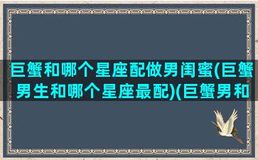 巨蟹和哪个星座配做男闺蜜(巨蟹男生和哪个星座最配)(巨蟹男和什么星座合得来)