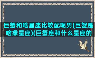 巨蟹和啥星座比较配呢男(巨蟹是啥象星座)(巨蟹座和什么星座的男人最配)