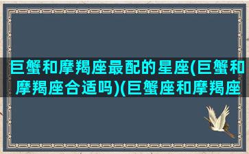 巨蟹和摩羯座最配的星座(巨蟹和摩羯座合适吗)(巨蟹座和摩羯座配不配做夫妻)