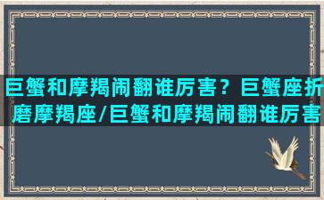 巨蟹和摩羯闹翻谁厉害？巨蟹座折磨摩羯座/巨蟹和摩羯闹翻谁厉害？巨蟹座折磨摩羯座-我的网站