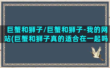 巨蟹和狮子/巨蟹和狮子-我的网站(巨蟹和狮子真的适合在一起吗)