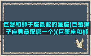 巨蟹和狮子座最配的星座(巨蟹狮子座男最配哪一个)(巨蟹座和狮子座合婚吗)