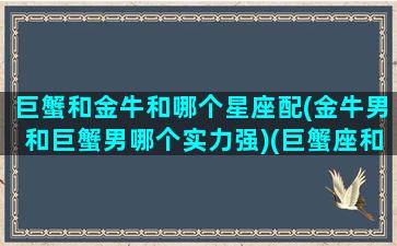 巨蟹和金牛和哪个星座配(金牛男和巨蟹男哪个实力强)(巨蟹座和金牛座男生)