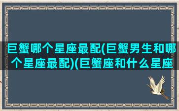 巨蟹哪个星座最配(巨蟹男生和哪个星座最配)(巨蟹座和什么星座最配做男朋友)