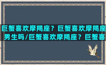 巨蟹喜欢摩羯座？巨蟹喜欢摩羯座男生吗/巨蟹喜欢摩羯座？巨蟹喜欢摩羯座男生吗-我的网站