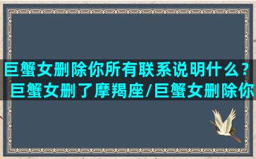 巨蟹女删除你所有联系说明什么？巨蟹女删了摩羯座/巨蟹女删除你所有联系说明什么？巨蟹女删了摩羯座-我的网站