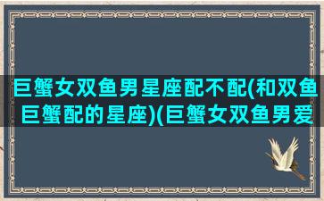 巨蟹女双鱼男星座配不配(和双鱼巨蟹配的星座)(巨蟹女双鱼男爱情运势)