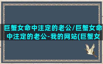 巨蟹女命中注定的老公/巨蟹女命中注定的老公-我的网站(巨蟹女命运好)