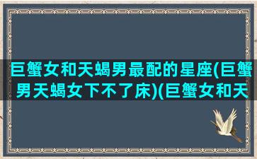 巨蟹女和天蝎男最配的星座(巨蟹男天蝎女下不了床)(巨蟹女和天蝎男适合结婚吗)