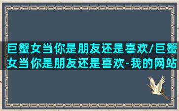 巨蟹女当你是朋友还是喜欢/巨蟹女当你是朋友还是喜欢-我的网站(巨蟹女喜欢你还是把你当朋友)