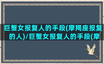 巨蟹女报复人的手段(摩羯座报复的人)/巨蟹女报复人的手段(摩羯座报复的人)-我的网站