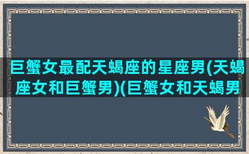 巨蟹女最配天蝎座的星座男(天蝎座女和巨蟹男)(巨蟹女和天蝎男配对)