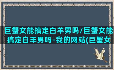 巨蟹女能搞定白羊男吗/巨蟹女能搞定白羊男吗-我的网站(巨蟹女会有多宠白羊男)