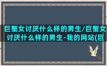 巨蟹女讨厌什么样的男生/巨蟹女讨厌什么样的男生-我的网站(巨蟹女讨厌什么星座男)