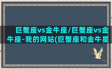 巨蟹座vs金牛座/巨蟹座vs金牛座-我的网站(巨蟹座和金牛星座)