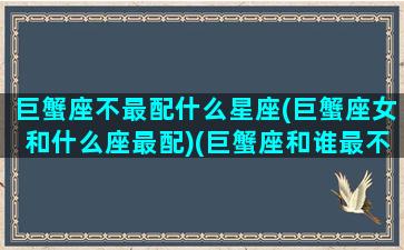 巨蟹座不最配什么星座(巨蟹座女和什么座最配)(巨蟹座和谁最不配)