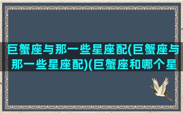 巨蟹座与那一些星座配(巨蟹座与那一些星座配)(巨蟹座和哪个星座配对)