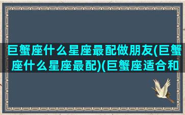 巨蟹座什么星座最配做朋友(巨蟹座什么星座最配)(巨蟹座适合和什么星座交朋友)